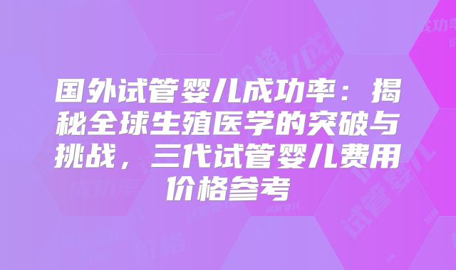 国外试管婴儿成功率：揭秘全球生殖医学的突破与挑战，三代试管婴儿费用价格参考