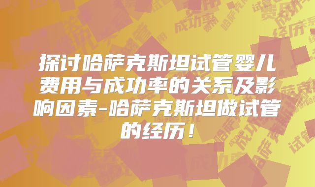 探讨哈萨克斯坦试管婴儿费用与成功率的关系及影响因素-哈萨克斯坦做试管的经历！