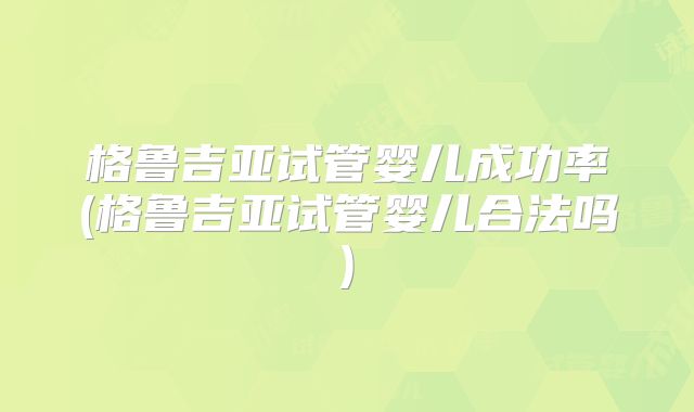 格鲁吉亚试管婴儿成功率(格鲁吉亚试管婴儿合法吗)