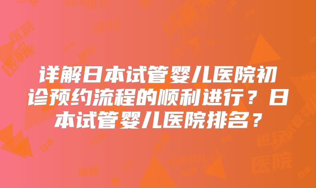 详解日本试管婴儿医院初诊预约流程的顺利进行？日本试管婴儿医院排名？