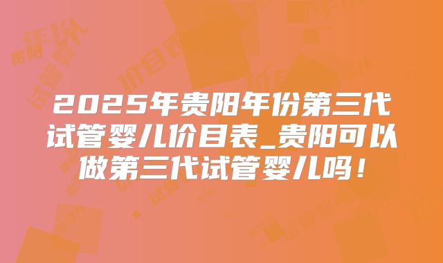 2025年贵阳年份第三代试管婴儿价目表_贵阳可以做第三代试管婴儿吗!