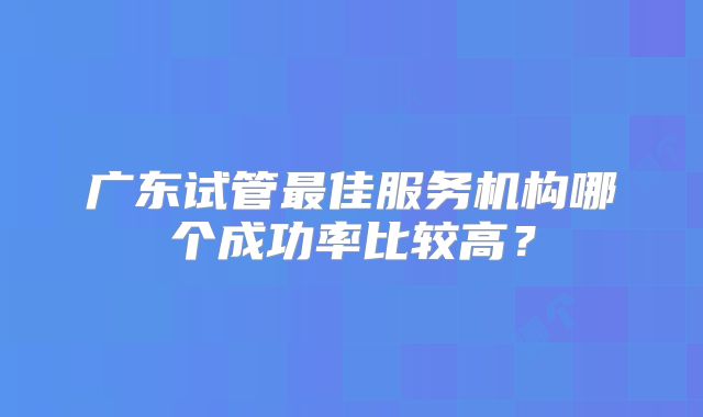 广东试管最佳服务机构哪个成功率比较高？