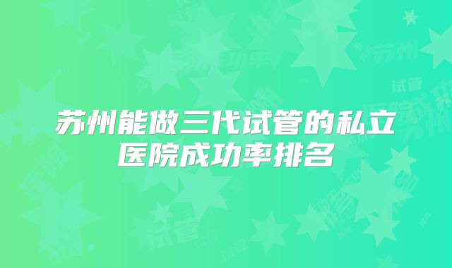 苏州能做三代试管的私立医院成功率排名