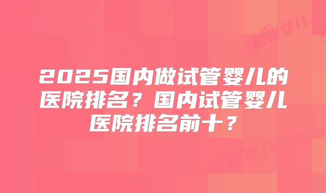 2025国内做试管婴儿的医院排名？国内试管婴儿医院排名前十？