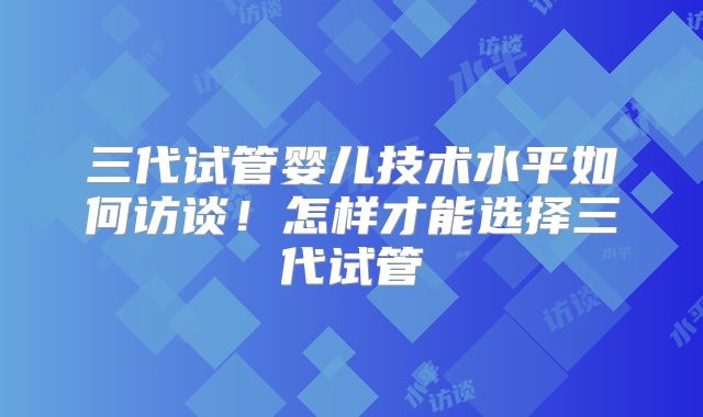 三代试管婴儿技术水平如何访谈!怎样才能选择三代试管