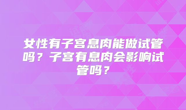 女性有子宫息肉能做试管吗?子宫有息肉会影响试管吗?