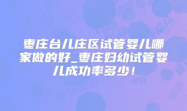 枣庄台儿庄区试管婴儿哪家做的好_枣庄妇幼试管婴儿成功率多少!