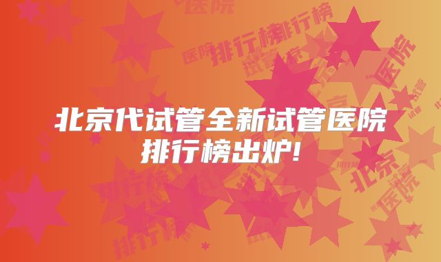 北京代试管全新试管医院排行榜出炉!