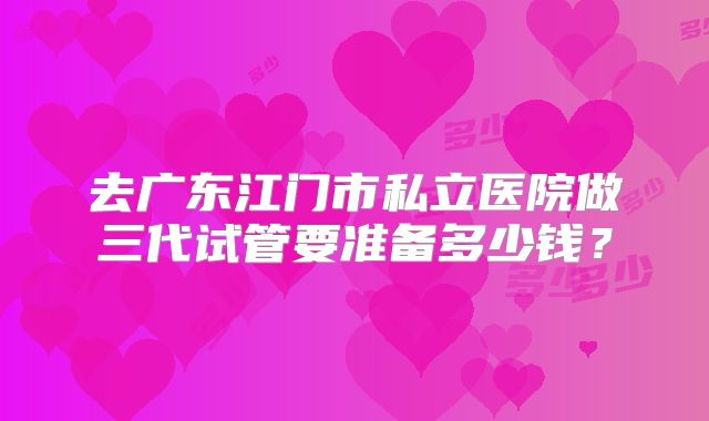 去广东江门市私立医院做三代试管要准备多少钱?