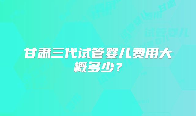 甘肃三代试管婴儿费用大概多少？