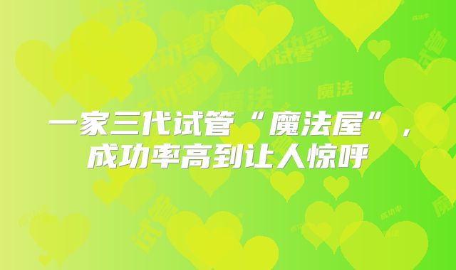 一家三代试管“魔法屋”,成功率高到让人惊呼