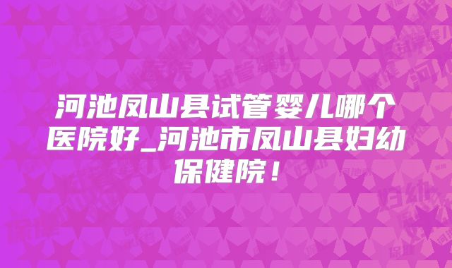 河池凤山县试管婴儿哪个医院好_河池市凤山县妇幼保健院!