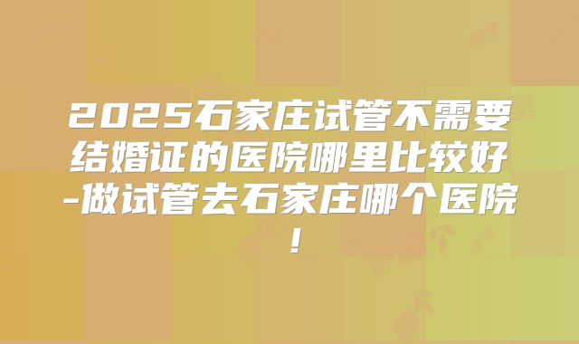2025石家庄试管不需要结婚证的医院哪里比较好-做试管去石家庄哪个医院!