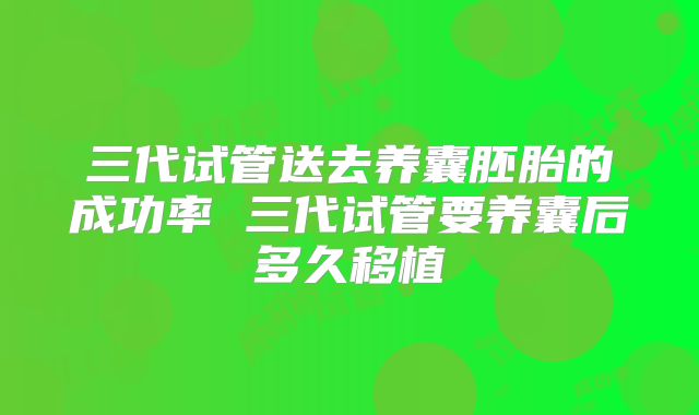 三代试管送去养囊胚胎的成功率 三代试管要养囊后多久移植