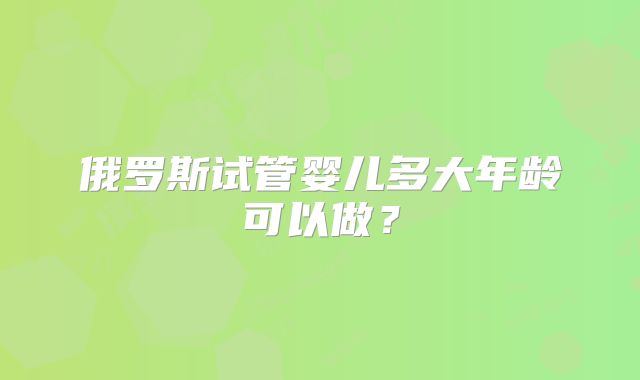 俄罗斯试管婴儿多大年龄可以做?