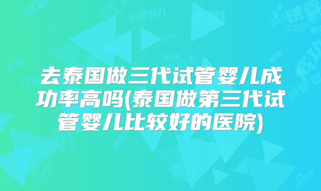 去泰国做三代试管婴儿成功率高吗(泰国做第三代试管婴儿比较好的医院)