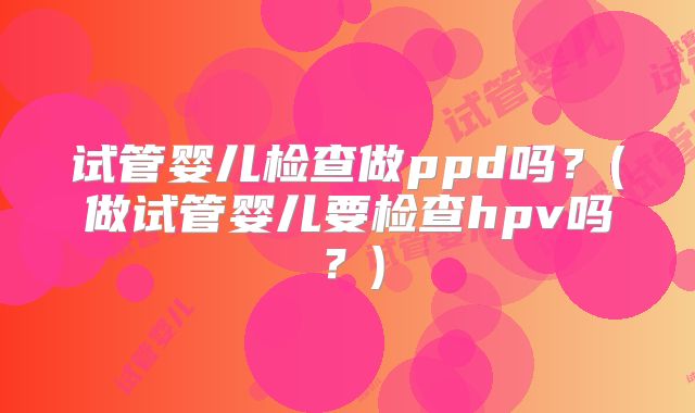 试管婴儿检查做ppd吗？(做试管婴儿要检查hpv吗？)