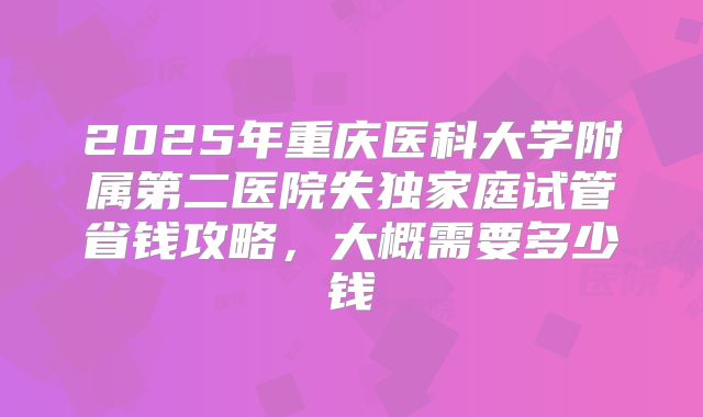 2025年重庆医科大学附属第二医院失独家庭试管省钱攻略,大概需要多少钱
