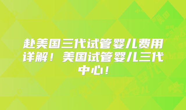 赴美国三代试管婴儿费用详解!美国试管婴儿三代中心!