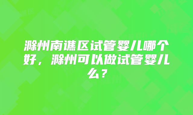 滁州南谯区试管婴儿哪个好,滁州可以做试管婴儿么?