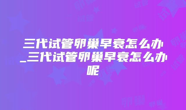 三代试管卵巢早衰怎么办_三代试管卵巢早衰怎么办呢