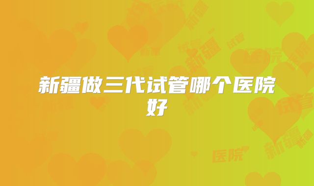 新疆做三代试管哪个医院好