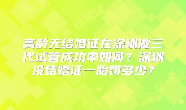 高龄无结婚证在深圳做三代试管成功率如何？深圳没结婚证一胎罚多少？