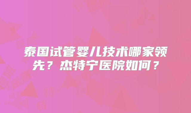 泰国试管婴儿技术哪家领先?杰特宁医院如何?