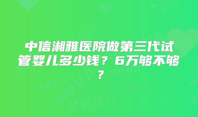 中信湘雅医院做第三代试管婴儿多少钱?6万够不够?