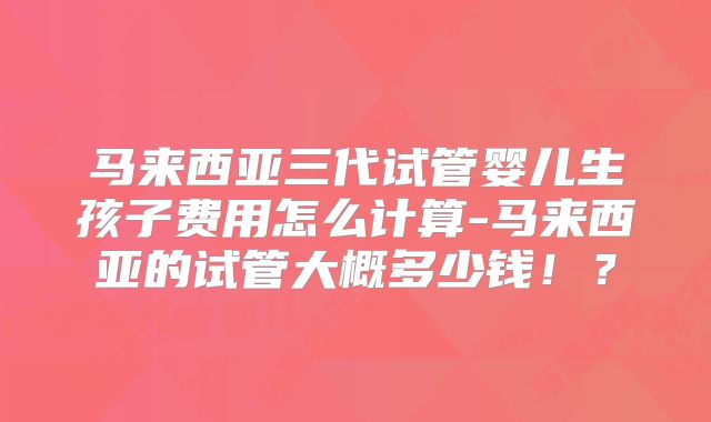马来西亚三代试管婴儿生孩子费用怎么计算-马来西亚的试管大概多少钱！？