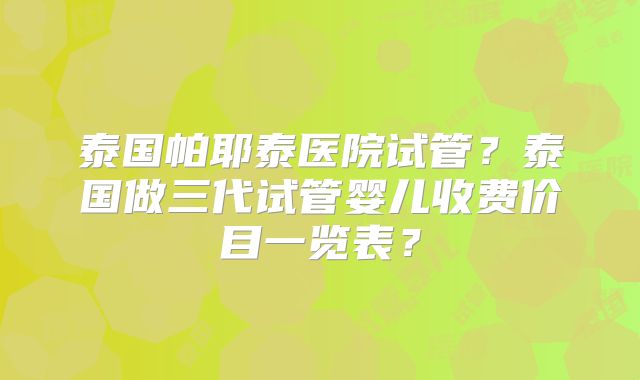 泰国帕耶泰医院试管?泰国做三代试管婴儿收费价目一览表?