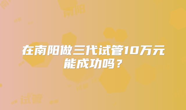 在南阳做三代试管10万元能成功吗?