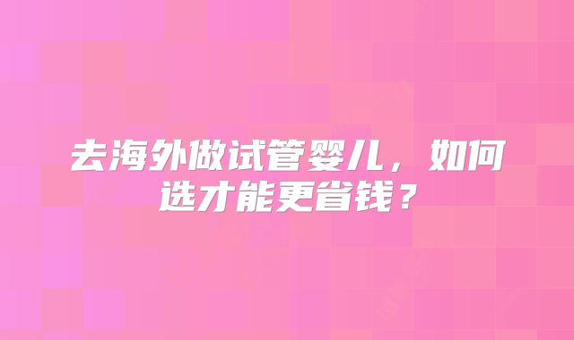 去海外做试管婴儿,如何选才能更省钱?