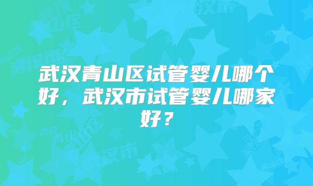 武汉青山区试管婴儿哪个好,武汉市试管婴儿哪家好?