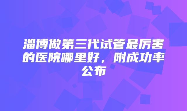 淄博做第三代试管最厉害的医院哪里好，附成功率公布