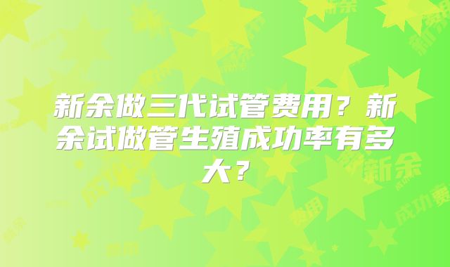 新余做三代试管费用?新余试做管生殖成功率有多大?