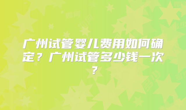广州试管婴儿费用如何确定?广州试管多少钱一次?