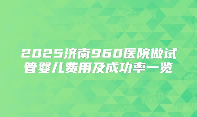 2025济南960医院做试管婴儿费用及成功率一览