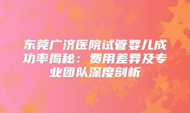 东莞广济医院试管婴儿成功率揭秘：费用差异及专业团队深度剖析