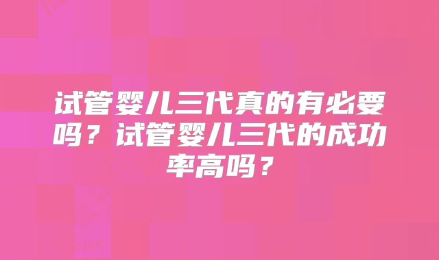 试管婴儿三代真的有必要吗?试管婴儿三代的成功率高吗?