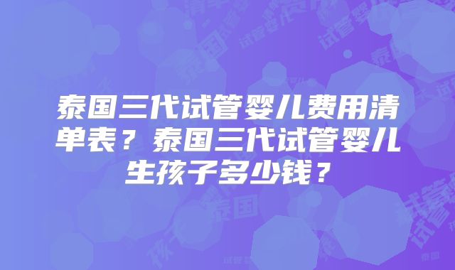 泰国三代试管婴儿费用清单表?泰国三代试管婴儿生孩子多少钱?