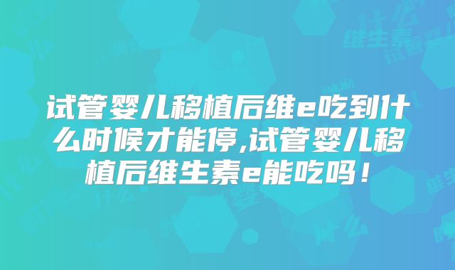 试管婴儿移植后维e吃到什么时候才能停,试管婴儿移植后维生素e能吃吗！