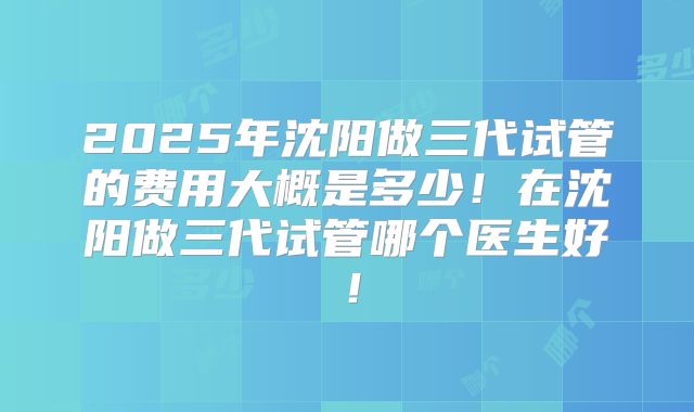 2025年沈阳做三代试管的费用大概是多少!在沈阳做三代试管哪个医生好!