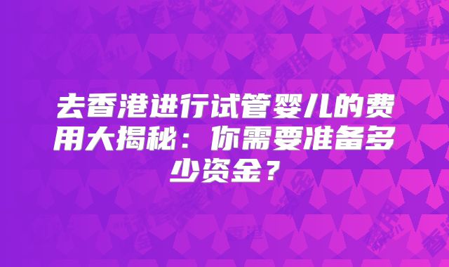去香港进行试管婴儿的费用大揭秘:你需要准备多少资金?