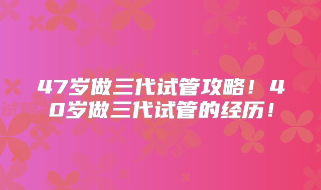 47岁做三代试管攻略!40岁做三代试管的经历!