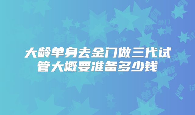 大龄单身去金门做三代试管大概要准备多少钱