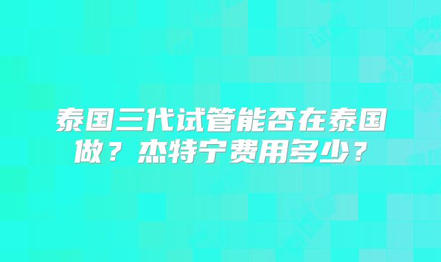 泰国三代试管能否在泰国做?杰特宁费用多少?