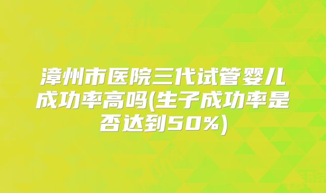 漳州市医院三代试管婴儿成功率高吗(生子成功率是否达到50%)