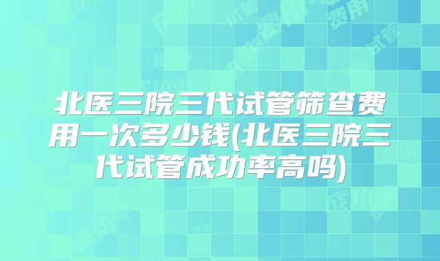 北医三院三代试管筛查费用一次多少钱(北医三院三代试管成功率高吗)