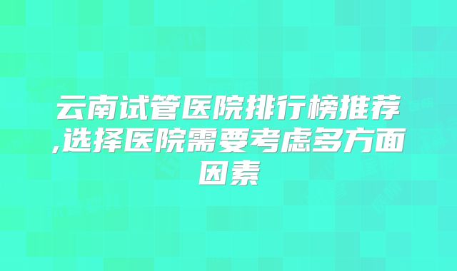 云南试管医院排行榜推荐,选择医院需要考虑多方面因素